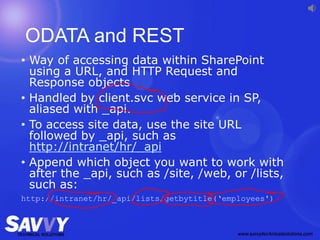 ODATA and REST
• Way of accessing data within SharePoint
using a URL, and HTTP Request and
Response objects
• Handled by client.svc web service in SP,
aliased with _api.
• To access site data, use the site URL
followed by _api, such as
http://intranet/hr/_api
• Append which object you want to work with
after the _api, such as /site, /web, or /lists,
such as:
http://intranet/hr/_api/lists/getbytitle(‘employees')
 