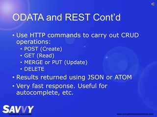 ODATA and REST Cont’d
• Use HTTP commands to carry out CRUD
operations:
• POST (Create)
• GET (Read)
• MERGE or PUT (Update)
• DELETE
• Results returned using JSON or ATOM
• Very fast response. Useful for
autocomplete, etc.
 