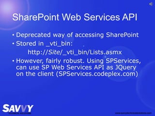 SharePoint Web Services API
• Deprecated way of accessing SharePoint
• Stored in _vti_bin:
http://Site/_vti_bin/Lists.asmx
• However, fairly robust. Using SPServices,
can use SP Web Services API as JQuery
on the client (SPServices.codeplex.com)
 