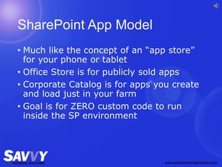 SharePoint App Model
• Much like the concept of an “app store”
for your phone or tablet
• Office Store is for publicly sold apps
• Corporate Catalog is for apps you create
and load just in your farm
• Goal is for ZERO custom code to run
inside the SP environment
 