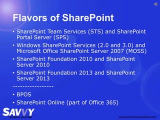 Flavors of SharePoint
• SharePoint Team Services (STS) and SharePoint
Portal Server (SPS)
• Windows SharePoint Services (2.0 and 3.0) and
Microsoft Office SharePoint Server 2007 (MOSS)
• SharePoint Foundation 2010 and SharePoint
Server 2010
• SharePoint Foundation 2013 and SharePoint
Server 2013
-----------------
• BPOS
• SharePoint Online (part of Office 365)
 