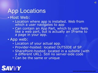 App Locations
• Host Web:
• Location where app is installed. Web from
which a user navigates to app
• Can contain an App Part, which to user feels
like a web part, but is actually an IFrame to
a page in your app.
• App web:
• Location of your actual app.
• Provider-hosted: located OUTSIDE of SP
• SharePoint-hosted: located in a subsite (with
a different URL). Still no server-side code
• Can be the same or unique
 