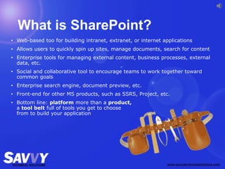 What is SharePoint?
• Web-based too for building intranet, extranet, or internet applications
• Allows users to quickly spin up sites, manage documents, search for content
• Enterprise tools for managing external content, business processes, external
data, etc.
• Social and collaborative tool to encourage teams to work together toward
common goals
• Enterprise search engine, document preview, etc.
• Front-end for other MS products, such as SSRS, Project, etc.
• Bottom line: platform more than a product,
a tool belt full of tools you get to choose
from to build your application
 