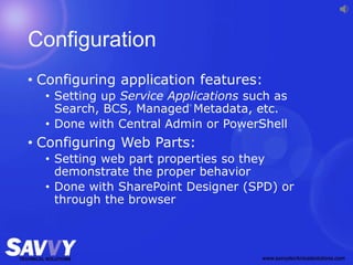 Configuration
• Configuring application features:
• Setting up Service Applications such as
Search, BCS, Managed Metadata, etc.
• Done with Central Admin or PowerShell
• Configuring Web Parts:
• Setting web part properties so they
demonstrate the proper behavior
• Done with SharePoint Designer (SPD) or
through the browser
 