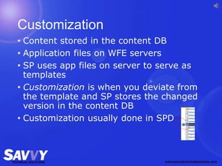 Customization
• Content stored in the content DB
• Application files on WFE servers
• SP uses app files on server to serve as
templates
• Customization is when you deviate from
the template and SP stores the changed
version in the content DB
• Customization usually done in SPD
 