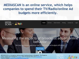 MEDIASCAN is a Hungarian startup project headquartered in Budapest. The Project is
jointly created and managed by Yappp (G.M. Production Kft.) and RobServer.
+36 30 2106252 maczko.istvan@reklammuvek.com
MEDIASCAN is an online service, which helps
companies to spend their TV/Radio/online Ad
budgets more efficiently.
 