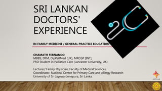 SRI LANKAN
DOCTORS'
EXPERIENCE
IN FAMILY MEDICINE / GENERAL PRACTICE EDUCATION
CHAMATH FERNANDO
MBBS, DFM, DipPallMed (UK), MRCGP [INT],
PhD Student in Palliative Care (Lancaster University, UK)
Lecturer/ Family Physician, Faculty of Medical Sciences,
Coordinator, National Centre for Primary Care and Allergy Research
University of Sri Jayewardenepura, Sri Lanka.
 