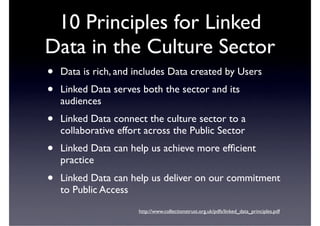 10 Principles for Linked
Data in the Culture Sector
•   Data is rich, and includes Data created by Users
•   Linked Data serves both the sector and its
    audiences
•   Linked Data connect the culture sector to a
    collaborative effort across the Public Sector
•   Linked Data can help us achieve more efﬁcient
    practice
•   Linked Data can help us deliver on our commitment
    to Public Access
                       http://www.collectionstrust.org.uk/pdfs/linked_data_principles.pdf
 