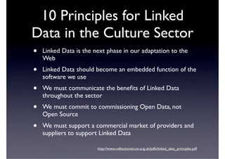10 Principles for Linked
Data in the Culture Sector
•   Linked Data is the next phase in our adaptation to the
    Web
•   Linked Data should become an embedded function of the
    software we use
•   We must communicate the beneﬁts of Linked Data
    throughout the sector
•   We must commit to commissioning Open Data, not
    Open Source
•   We must support a commercial market of providers and
    suppliers to support Linked Data

                        http://www.collectionstrust.org.uk/pdfs/linked_data_principles.pdf
 