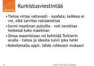 Kurkistusviestintää
     •Tietoa virtaa valtavasti - suodata; kaikkea ei
      voi, eikä tarvitse vastaanottaa
     •Sormi maailman pulssilla - voit tavoittaa
      hetkessä koko maailman
     •Omaa osaamistaan voi kehittää Twitterin
      avulla - tietoa ja ideoita tulvii joka hetki
     •Kokeilemalla oppii, lähde rohkeasti mukaan!



13                               Kinda Oy | Pauliina Mäkelä | www.kinda.fi
 