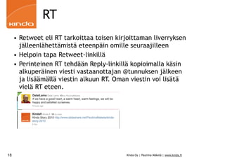 RT
     • Retweet eli RT tarkoittaa toisen kirjoittaman liverryksen
       jälleenlähettämistä eteenpäin omille seuraajilleen
     • Helpoin tapa Retweet-linkillä
     • Perinteinen RT tehdään Reply-linkillä kopioimalla käsin
       alkuperäinen viesti vastaanottajan @tunnuksen jälkeen
       ja lisäämällä viestin alkuun RT. Oman viestin voi lisätä
       vielä RT eteen.




18                                         Kinda Oy | Pauliina Mäkelä | www.kinda.fi
 