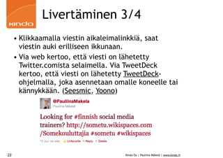 Livertäminen 3/4
     • Klikkaamalla viestin aikaleimalinkkiä, saat
       viestin auki erilliseen ikkunaan.
     • Via web kertoo, että viesti on lähetetty
       Twitter.comista selaimella. Via TweetDeck
       kertoo, että viesti on lähetetty TweetDeck-
       ohjelmalla, joka asennetaan omalle koneelle tai
       kännykkään. (Seesmic, Yoono)




22                                    Kinda Oy | Pauliina Mäkelä | www.kinda.fi
 