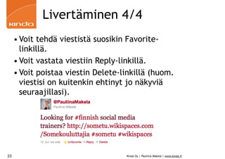 Livertäminen 4/4
     • Voit tehdä viestistä suosikin Favorite-
       linkillä.
     • Voit vastata viestiin Reply-linkillä.
     • Voit poistaa viestin Delete-linkillä (huom.
       viestisi on kuitenkin ehtinyt jo näkyviä
       seuraajillasi).




23                                  Kinda Oy | Pauliina Mäkelä | www.kinda.fi
 