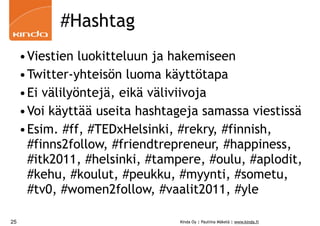 #Hashtag
     •Viestien luokitteluun ja hakemiseen
     •Twitter-yhteisön luoma käyttötapa
     •Ei välilyöntejä, eikä väliviivoja
     •Voi käyttää useita hashtageja samassa viestissä
     •Esim. #ff, #TEDxHelsinki, #rekry, #finnish,
      #finns2follow, #friendtrepreneur, #happiness,
      #itk2011, #helsinki, #tampere, #oulu, #aplodit,
      #kehu, #koulut, #peukku, #myynti, #sometu,
      #tv0, #women2follow, #vaalit2011, #yle

25                              Kinda Oy | Pauliina Mäkelä | www.kinda.fi
 