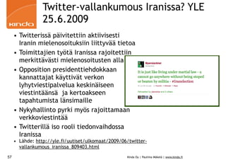 Twitter-vallankumous Iranissa? YLE
                 25.6.2009
     • Twitterissä päivitettiin aktiivisesti
       Iranin mielenosoituksiin liittyvää tietoa
     • Toimittajien työtä Iranissa rajoitettiin
       merkittävästi mielenosoitusten alla
     • Opposition presidenttiehdokkaan
       kannattajat käyttivät verkon
       lyhytviestipalvelua keskinäiseen
       viestintäänsä ja kertoakseen
       tapahtumista länsimaille
     • Nykyhallinto pyrki myös rajoittamaan
       verkkoviestintää
     • Twitterillä iso rooli tiedonvaihdossa
       Iranissa
     • Lähde: http://yle.fi/uutiset/ulkomaat/2009/06/twitter-
       vallankumous_iranissa_809403.html
57                                                  Kinda Oy | Pauliina Mäkelä | www.kinda.fi
 