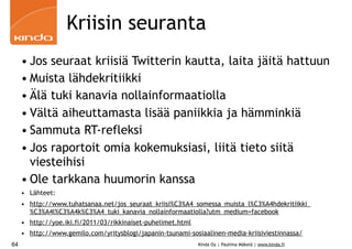 Kriisin seuranta
     • Jos seuraat kriisiä Twitterin kautta, laita jäitä hattuun
     • Muista lähdekritiikki
     • Älä tuki kanavia nollainformaatiolla
     • Vältä aiheuttamasta lisää paniikkia ja hämminkiä
     • Sammuta RT-refleksi
     • Jos raportoit omia kokemuksiasi, liitä tieto siitä
       viesteihisi
     • Ole tarkkana huumorin kanssa
     • Lähteet:
     • http://www.tuhatsanaa.net/jos_seuraat_kriisi%C3%A4_somessa_muista_l%C3%A4hdekritiikki_
       %C3%A4l%C3%A4k%C3%A4_tuki_kanavia_nollainformaatiolla?utm_medium=facebook
     • http://yoe.iki.fi/2011/03/rikkinaiset-puhelimet.html
     • http://www.gemilo.com/yritysblogi/japanin-tsunami-sosiaalinen-media-kriisiviestinnassa/
64                                                            Kinda Oy | Pauliina Mäkelä | www.kinda.fi
 