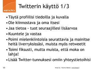 Twitterin käyttö 1/3
     •Täytä profiilisi tiedoilla ja kuvalla
     •Ole kiinnostava ja oma itsesi
     •Jaa tietoa - tuot seuraajillesi lisäarvoa
     •Kuuntele ja vastaa
     •Poimi mielenkiintoisia seurattavia ja mainitse
      heitä liverryksissäsi, muista myös retweetit
     •Toimi fiksusti, mutta muista, että moka on
      lahja!
     •Lisää Twitter-tunnuksesi omiin yhteystietoihisi
65                              Kinda Oy | Pauliina Mäkelä | www.kinda.fi
 