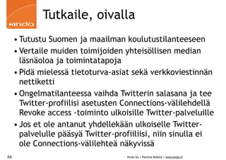 Tutkaile, oivalla
     • Tutustu Suomen ja maailman koulutustilanteeseen
     • Vertaile muiden toimijoiden yhteisöllisen median
       läsnäoloa ja toimintatapoja
     • Pidä mielessä tietoturva-asiat sekä verkkoviestinnän
       nettiketti
     • Ongelmatilanteessa vaihda Twitterin salasana ja tee
       Twitter-profiilisi asetusten Connections-välilehdellä
       Revoke access -toiminto ulkoisille Twitter-palveluille
     • Jos et ole antanut yhdellekään ulkoiselle Twitter-
       palvelulle pääsyä Twitter-profiiliisi, niin sinulla ei
       ole Connections-välilehteä näkyvissä
68                                  Kinda Oy | Pauliina Mäkelä | www.kinda.fi
 