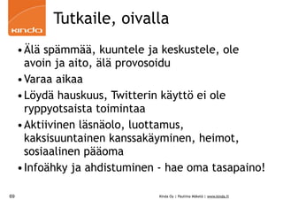 Tutkaile, oivalla
     •Älä spämmää, kuuntele ja keskustele, ole
      avoin ja aito, älä provosoidu
     •Varaa aikaa
     •Löydä hauskuus, Twitterin käyttö ei ole
      ryppyotsaista toimintaa
     •Aktiivinen läsnäolo, luottamus,
      kaksisuuntainen kanssakäyminen, heimot,
      sosiaalinen pääoma
     •Infoähky ja ahdistuminen - hae oma tasapaino!

69                             Kinda Oy | Pauliina Mäkelä | www.kinda.fi
 