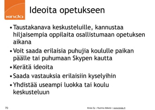 Ideoita opetukseen
     •Taustakanava keskusteluille, kannustaa
      hiljaisempia oppilaita osallistumaan opetuksen
      aikana
     •Voit saada erilaisia puhujia koululle paikan
      päälle tai puhumaan Skypen kautta
     •Kerätä ideoita
     •Saada vastauksia erilaisiin kyselyihin
     •Yhdistää useampi luokka tai koulu
      keskusteluun

70                             Kinda Oy | Pauliina Mäkelä | www.kinda.fi
 