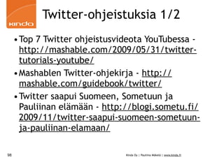 Twitter-ohjeistuksia 1/2
     •Top 7 Twitter ohjeistusvideota YouTubessa -
      http://mashable.com/2009/05/31/twitter-
      tutorials-youtube/
     •Mashablen Twitter-ohjekirja - http://
      mashable.com/guidebook/twitter/
     •Twitter saapui Suomeen, Sometuun ja
      Pauliinan elämään - http://blogi.sometu.fi/
      2009/11/twitter-saapui-suomeen-sometuun-
      ja-pauliinan-elamaan/

98                             Kinda Oy | Pauliina Mäkelä | www.kinda.fi
 