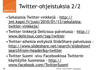 Twitter-ohjeistuksia 2/2
     • Sekalaisia Twitter-vinkkejä - http://
       jml.kapsi.fi/jussi/2010/01/13/sekalaisia-
       twitter-vinkkeja/
     • Twitter-linkkejä Delicious-palvelussa - http://
       www.delicious.com/tag/twitter
     • Twitter-aiheisia esityksiä SlideShare-palvelussa -
       http://www.slideshare.net/search/slideshow?
       searchfrom=header&q=twitter
     • Twitter Suomi -sivu Facebookissa Twitterin
       käyttäjille Suomessa - http://
       www.facebook.com/TwitterSuomi
99                                Kinda Oy | Pauliina Mäkelä | www.kinda.fi
 
