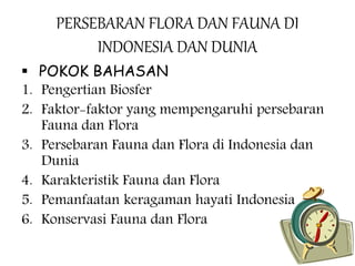 PERSEBARAN FLORA DAN FAUNA DI
INDONESIA DAN DUNIA
 POKOK BAHASAN
1. Pengertian Biosfer
2. Faktor-faktor yang mempengaruhi persebaran
Fauna dan Flora
3. Persebaran Fauna dan Flora di Indonesia dan
Dunia
4. Karakteristik Fauna dan Flora
5. Pemanfaatan keragaman hayati Indonesia
6. Konservasi Fauna dan Flora
 