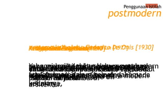 Penggunaan Istilah
untuk menunjukkan “reaksi” yg timbul
pada era modern
pertama kali oleh : Federico De Onis [1930]
yang mencoba menjelaskan suatu
“siklus” sejarah baru.
Kedua oleh Toynbee [1947]
ketika memberikan istilah post pada
humanist, pada female dll
Ketiga oleh Leslie Fiedler
yang memproklamirkannya pada
eksperimental seni dan ultra modern
arsitektur.
Keempat oleh Ihab Hasan
yang menyebut postmodern sebagai
sebuah bahasa yang baru.
Kelima oleh Charles Jencks tahun [1977]
sebagai logika cultural yangmembawa
transformasi dalam kebudayaan pada
umumnya.
Keenam oleh Frederic Jameson
Yang mengistilahkan bahwa postmodern
adalah Implosion atau peledakan
kedalam
Ketujuh oleh Jean Baudrillard
dimana kondisi postmodern tidak ada
lagi narasi besar.
Kedelapan oleh Lyotard
postmodern
 
