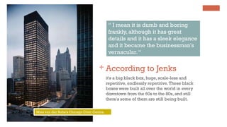 + According to Jenks
it's a big black box, huge, scale-less and
repetitive, endlessly repetitive.These black
boxes were built all over the world in every
downtown from the 60s to the 80s, and still
there's some of them are still being built.
“ I mean it is dumb and boring
frankly, although it has great
details and it has a sleek elegance
and it became the businessman's
vernacular.“
Mies van der Rohe's Chicago Civic Centre.
 