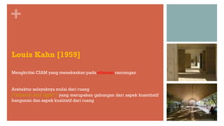 +
Louis Kahn [1959]
Mengkritisi CIAM yang menekankan pada efisiensi rancangan
Arsitektur selayaknya mulai dari ruang
[“silence and light”] yang merupakan gabungan dari aspek kuantitatif
bangunan dan aspek kualitatif dari ruang
 