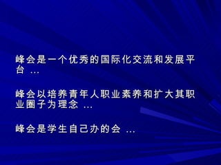 峰会是一个优秀的国际化交流和发展平台 … 峰会以培养青年人职业素养和扩大其职业圈子为理念 … 峰会是学生自己办的会 … 