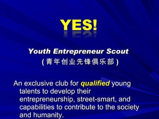 Youth Entrepreneur Scout ( 青年创业先锋俱乐部 ) An exclusive club for  qualified  young talents to develop their entrepreneurship, street-smart, and capabilities to contribute to the society and humanity. 