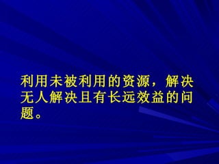 利用未被利用的资源，解决无人解决且有长远效益的问题 。 