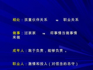 相处 ：孩童伙伴关系   vs  职业关系 做事 ：过家家   vs  将事情当做事情来做 成年人 ：敢于负责，能够负责 。 职业人 ：激情和投入（对信念的忠守） 
