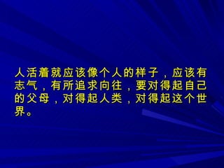 人活着就应该像个人的样子，应该有志气，有所追求向往，要对得起自己的父母，对得起人类，对得起这个世界。 