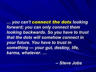 …  you can't  connect the dots  looking forward; you can only connect them looking backwards. So you have to trust that the dots will somehow connect in your future. You have to trust in something — your gut, destiny, life, karma, whatever. …  –  Steve Jobs 