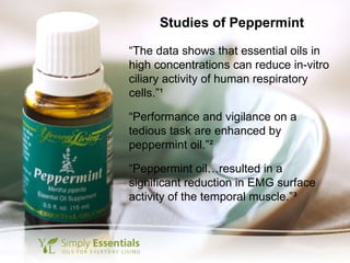 Studies of Peppermint “ The data shows that essential oils in high concentrations can reduce in-vitro ciliary activity of human respiratory cells.” ¹ “ Performance and vigilance on a tedious task are enhanced by peppermint oil.” ² “ Peppermint oil…resulted in a significant reduction in EMG surface activity of the temporal muscle.” ³ 