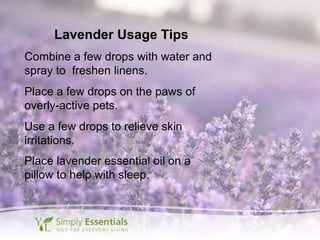 Lavender Usage Tips Combine a few drops with water and spray to  freshen linens. Place a few drops on the paws of overly-active pets. Use a few drops to relieve skin irritations. Place lavender essential oil on a pillow to help with sleep. 