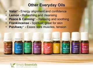 Other Everyday Oils Valor ®  -  Energy alignment and confidence Lemon -  Refreshing and cleansing Peace & Calming ®  -  Relaxing and soothing Frankincense -  Spiritual; great for skin PanAwa y ®   -  Eases sore muscles, tension 