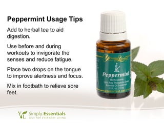 Peppermint Usage Tips
Add to herbal tea to aid
digestion.
Use before and during
workouts to invigorate the
senses and reduce fatigue.
Place two drops on the tongue
to improve alertness and focus.
Mix in footbath to relieve sore
feet.
 