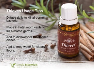 Thieves Usage Tips
Diffuse daily to kill airborne
bacteria.
Place in hotel room vents to
kill airborne germs.
Add to dishwasher for cleaner
dishes.
Add to mop water for cleaner
floors.
 