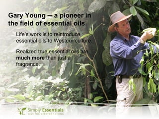 Gary Young ─ a pioneer in
the field of essential oils.
Life’s work is to reintroduce
essential oils to Western culture.
Realized true essential oils are
much more than just a
fragrance.
 
