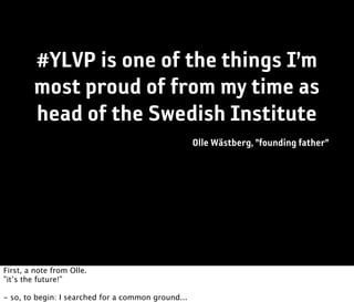 #YLVP is one of the things I’m
        most proud of from my time as
        head of the Swedish Institute
                                                    Olle Wästberg, ”founding father”




First, a note from Olle.
”it’s the future!”

- so, to begin: I searched for a common ground...
 