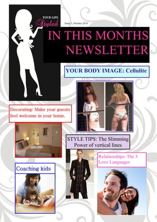 Issue 3, October 2010




                 IN THIS MONTHS
                    NEWSLETTER
                         YOUR BODY IMAGE: Cellulite




Decorating: Make your guests
feel welcome in your home.




                           STYLE TIPS: The Slimming
                             Power of vertical lines

                                                 Relationships: The 5
                                                 Love Languages
  Coaching kids
 