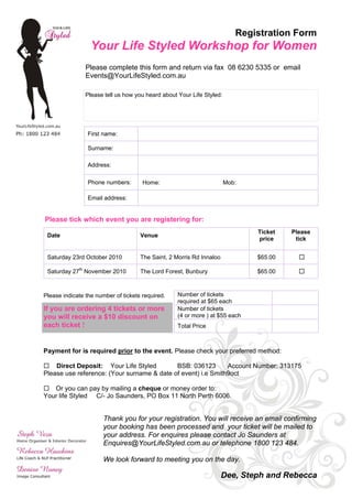 Registration Form
                  Your Life Styled Workshop for Women
                Please complete this form and return via fax 08 6230 5335 or email
                Events@YourLifeStyled.com.au

                Please tell us how you heard about Your Life Styled:




                 First name:

                 Surname:

                 Address:

                 Phone numbers:       Home:                            Mob:

                 Email address:


Please tick which event you are registering for:
                                                                              Ticket   Please
 Date                                Venue
                                                                              price     tick


 Saturday 23rd October 2010          The Saint, 2 Morris Rd Innaloo           $65.00

 Saturday 27th November 2010         The Lord Forest, Bunbury                 $65.00



Please indicate the number of tickets required.    Number of tickets
                                                   required at $65 each
If you are ordering 4 tickets or more              Number of tickets
you will receive a $10 discount on                 (4 or more ) at $55 each
each ticket !                                      Total Price



Payment for is required prior to the event. Please check your preferred method:

    Direct Deposit: Your Life Styled        BSB: 036123       Account Number: 313175
Please use reference: (Your surname & date of event) i.e Smith9oct

   Or you can pay by mailing a cheque or money order to:
Your life Styled C/- Jo Saunders, PO Box 11 North Perth 6006.


                       Thank you for your registration. You will receive an email confirming
                       your booking has been processed and your ticket will be mailed to
                       your address. For enquires please contact Jo Saunders at
                       Enquires@YourLifeStyled.com.au or telephone 1800 123 484.

                       We look forward to meeting you on the day.

                                                                      Dee, Steph and Rebecca
 