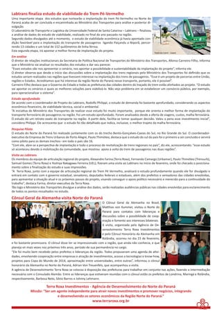 Labtrans fi naliza estudo de viabilidade do Trem Pé-Vermelho 
Uma importante etapa dos estudos que nortearão a implantação do trem Pé-Vermelho no Norte do 
Paraná acaba de ser concluída e encaminhada ao Ministério dos Transportes para análise e posterior di-vulgação. 
O Laboratório de Transporte e Logísti ca da Universidade Federal de Santa Catarina – Labtrans – fi nalizou 
a análise de dados do estudo de viabilidade, realizado no fi nal do ano passado na região. 
Segundo dados divulgados até o momento, o estudo de viabilidade econômica já havia apontado con-dição 
favorável para a implantação do transporte de passageiros ligando Paiçandu a Ibiporã, percor-rendo 
13 cidades e um total de 152 quilômetros de linha férrea. 
Esta segunda etapa, irá apontar a melhor forma de implantação do projeto. 
Em análise 
O diretor de relações insti tucionais da Secretaria de Políti ca Nacional de Transportes do Ministério dos Transportes, Afonso Carneiro Filho, informa 
que o Ministério vai analisar os resultados dos estudos e dar seu parecer. 
“Esses estudos vão nos apresentar o cenário, nos apontar a possibilidade e sustentabilidade da implantação do projeto”, informa ele. 
O diretor observa que desde o início das discussões sobre a implantação dos trens regionais pelo Ministério dos Transportes foi defi nido que os 
estudos seriam realizados nas regiões que ti vessem interesse na implantação dos trens de passageiros. “Esse é um projeto de parcerias entre União, 
regiões e Estados. Acreditamos que há interesse da região Norte do Paraná nesse transporte, portanto, ele é possível”. 
Carneiro Filho destaca que o Governo do Estado e todas as prefeituras das cidades dentro do traçado do trem estão alinhados ao projeto. “O estudo 
vai apontar os cenários e quais as melhores soluções para viabilizá-lo. Não vejo problema em se estabelecer um consórcio público, por exemplo, 
para operacionalizar o sistema”. 
Estudo aprofundado 
De acordo com o coordenador de Projeto do Labtrans, Rodolfo Philippi, o estudo de demanda foi bastante aprofundado, considerando os aspectos 
econômico-fi nanceiro, de viabilidade técnica, social e ambiental. 
“A iniciati va do Ministério dos Transportes de realizar esse estudo foi muito importante, porque ele orienta a melhor forma de implantação do 
transporte ferroviário de passageiros na região. Foi um estudo aprofundado. Foram analisados desde a oferta de viagens, custos, malha ferroviária. 
O estudo dá um retrato exato do transporte na região. A parti r dele, facilita-se tomar qualquer decisão. Valeu a pena esse investi mento inicial”, 
considera Philippi. Ele acrescenta que o estudo foi tão detalhado que indica, inclusive, o melhor trajeto da malha ferroviária. 
Pesquisa Piloto 
O estudo do Norte do Paraná foi realizado juntamente com os do trecho Bento-Gonçalves-Caxias do Sul, no Rio Grande do Sul. O coordenador-executi 
vo da Empresa de Trens Urbanos de Porto Alegre, Paulo Thimóteo, destaca que o estudo do sul do país foi o primeiro a ser concluído e servirá 
como piloto para os demais trechos– em todo o país são 16. 
“Com ele, abre-se a perspecti va de implantação e todo o processo de revitalização de trens regionais no país”, diz ele, acrescentando: “esse estudo 
só aconteceu devido à mobilização da comunidade, que mostrou apoio à volta do trem de passageiros nas duas regiões”. 
Visita ao Labtrans 
Os membros da equipe de arti culação regional do projeto, Alexandre Farina (Terra Roxa), Fernando Camargo (Urbamar), Paulo Thimóteo (Trensurb), 
Samuel Gomes (Terra Roxa) e Yoshiya Nakagawa Ferreira (UEL), fi zeram uma visita ao Labtrans no início de fevereiro, onde foi checado o posiciona-mento 
“A Terra Roxa, junto com a equipe de arti culação regional do Trem Pé Vermelho, analisará o estudo profundamente quando ele for divulgado e 
entrará em contato com o governo estadual, senadores, deputados federais e estaduais, além dos prefeitos e vereadores das cidades envolvidas, 
para apresentar a situação atual e os próximos passos do projeto, visando conseguir o apoio políti co necessário e merecido para a conti nuidade do 
trabalho”, destaca Farina, diretor-executi vo da Terra Roxa. 
Tão logo o Ministério dos Transportes divulgue a análise dos dados, serão realizadas audiências públicas nas cidades envolvidas para esclarecimento 
de todos os pontos ressaltados no estudo. 
Cônsul Geral da Alemanha visita Norte do Paraná 
O Cônsul Geral da Alemanha no Brasil, 
Matt hias von Kummer, visitou o Norte do 
Paraná para contatos com lideranças e 
discussões sobre a possibilidade de coop-eração 
e fomento aos interesses bilaterais. 
A visita, organizada pela Agência de De-senvolvimento 
Terra Roxa Investi mentos 
e pelo Cônsul Honorário da Alemanha em 
Rolândia, ocorreu no dia 23 de fevereiro, 
sobre a fi nalização do estudo e suas impressões. 
e foi bastante promissora. O cônsul disse ter se impressionado com a região, que ainda não conhecia, e que 
planeja vir mais vezes nos próximos três anos, período de sua permanência no cargo. 
“Ele foi muito bem recebido pelos prefeitos e lideranças da região. Todos propuseram uma agenda de ati vi-dades, 
envolvendo cooperação entre empresas e atração de investi mentos, acesso a tecnologias e know-how, 
projetos para Copa do Mundo de 2014, aproximação entre universidades, entre outras”, informou o cônsul 
honorário da Alemanha no Norte do Paraná, Adrian Von Treuenfels, que acompanhou a visita. 
A agência de Desenvolvimento Terra Roxa se colocou à disposição das prefeituras para trabalhar em conjunto nas ações, fazendo a intermediação 
necessária com o Consulado Alemão. Entre as lideranças que esti veram reunidas com o cônsul estão os prefeitos de Londrina, Maringá e Rolândia, 
respecti vamente, Barbosa Neto, Silvio Barros e Johnny Lehmann. 
Terra Roxa Investi mentos - Agência de Desenvolvimento do Norte do Paraná 
Missão: “Ser um agente independente para atrair novos investi mentos e promover negócios, integrando 
e desenvolvendo os setores econômicos da Região Norte do Paraná.” 
www.terraroxa.org.br 
