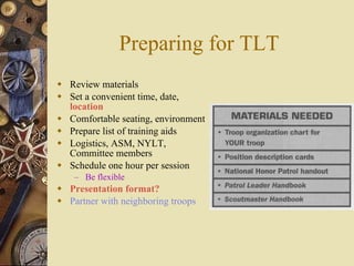 Preparing for TLT Review materials Set a convenient time, date,  location Comfortable seating, environment Prepare list of training aids Logistics, ASM, NYLT, Committee members Schedule one hour per session Be flexible Presentation format? Partner with neighboring troops 