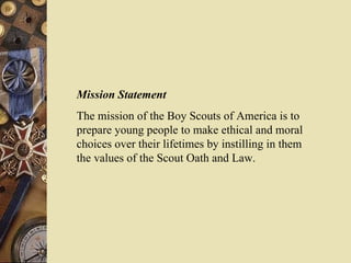 Mission Statement The mission of the Boy Scouts of America is to prepare young people to make ethical and moral choices over their lifetimes by instilling in them  the values of the Scout Oath and Law. 