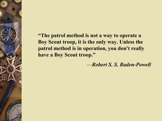 “ The patrol method is not a way to operate a Boy Scout troop, it is the only way. Unless the patrol method is in operation, you don't really have a Boy Scout troop.” — Robert S. S. Baden-Powell 