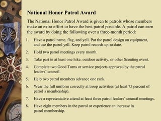 National Honor Patrol Award The National Honor Patrol Award is given to patrols whose members make an extra effort to have the best patrol possible. A patrol can earn  the award by doing the following over a three-month period: Have a patrol name, flag, and yell. Put the patrol design on equipment,  and use the patrol yell. Keep patrol records up-to-date. Hold two patrol meetings every month. Take part in at least one hike, outdoor activity, or other Scouting event. Complete two Good Turns or service projects approved by the patrol  leaders’ council. Help two patrol members advance one rank. Wear the full uniform correctly at troop activities (at least 75 percent of patrol’s membership). Have a representative attend at least three patrol leaders’ council meetings. Have eight members in the patrol or experience an increase in  patrol membership. 